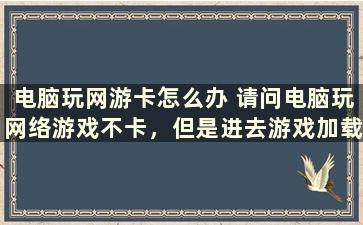 电脑玩网游卡怎么办 请问电脑玩网络游戏不卡，但是进去游戏加载非常慢是什么原因呢，我的电脑经常卡死在加载游戏上